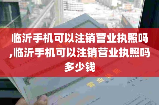 临沂手机可以注销营业执照吗,临沂手机可以注销营业执照吗多少钱