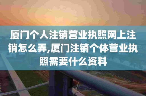 厦门个人注销营业执照网上注销怎么弄,厦门注销个体营业执照需要什么资料