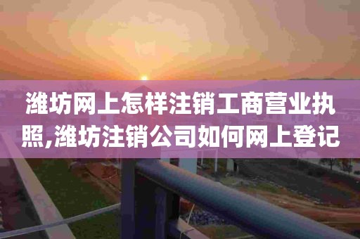 潍坊网上怎样注销工商营业执照,潍坊注销公司如何网上登记