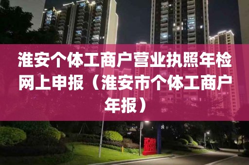 淮安个体工商户营业执照年检网上申报（淮安市个体工商户年报）