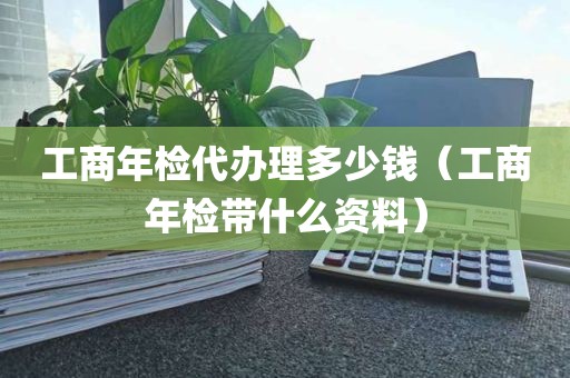 工商年检代办理多少钱（工商年检带什么资料）