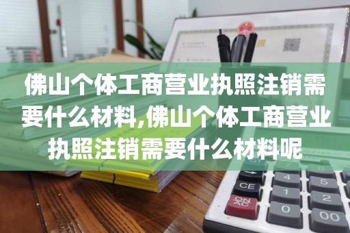 佛山个体工商营业执照注销需要什么材料,佛山个体工商营业执照注销需要什么材料呢