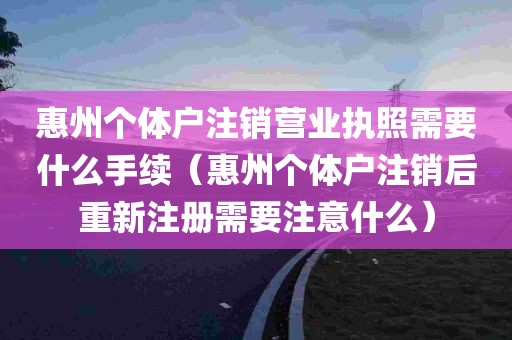 惠州个体户注销营业执照需要什么手续（惠州个体户注销后重新注册需要注意什么）