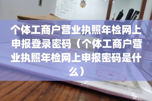 个体工商户营业执照年检网上申报登录密码（个体工商户营业执照年检网上申报密码是什么）