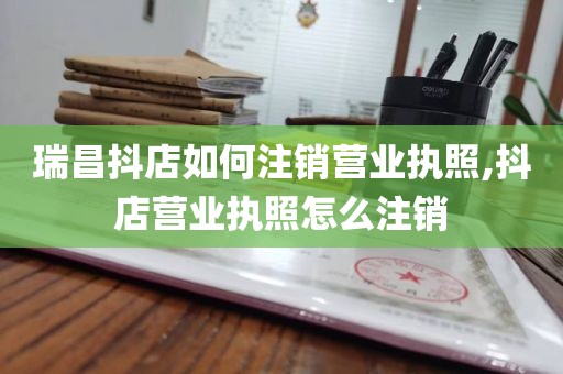 瑞昌抖店如何注销营业执照,抖店营业执照怎么注销