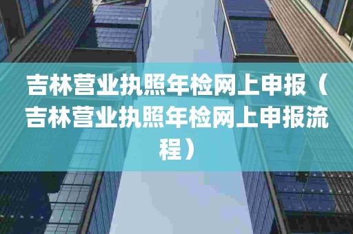 吉林营业执照年检网上申报（吉林营业执照年检网上申报流程）