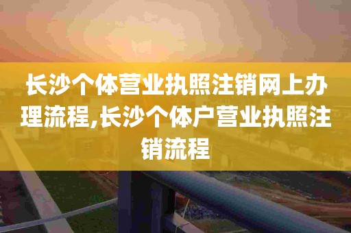 长沙个体营业执照注销网上办理流程,长沙个体户营业执照注销流程