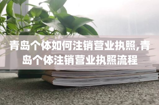 青岛个体如何注销营业执照,青岛个体注销营业执照流程