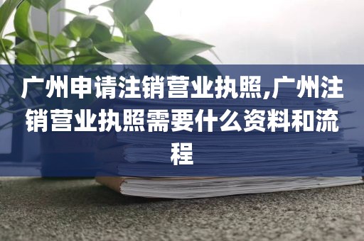 广州申请注销营业执照,广州注销营业执照需要什么资料和流程