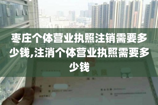 枣庄个体营业执照注销需要多少钱,注消个体营业执照需要多少钱