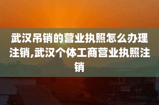 武汉吊销的营业执照怎么办理注销,武汉个体工商营业执照注销