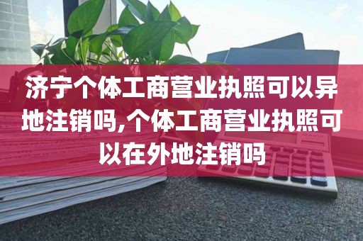 济宁个体工商营业执照可以异地注销吗,个体工商营业执照可以在外地注销吗