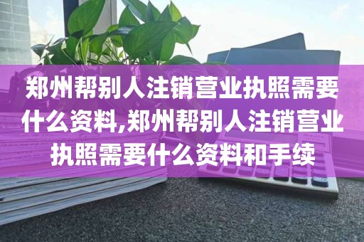 郑州帮别人注销营业执照需要什么资料,郑州帮别人注销营业执照需要什么资料和手续