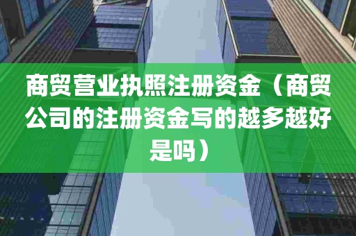 商贸营业执照注册资金（商贸公司的注册资金写的越多越好是吗）