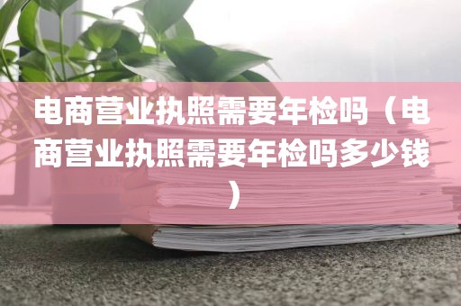 电商营业执照需要年检吗（电商营业执照需要年检吗多少钱）