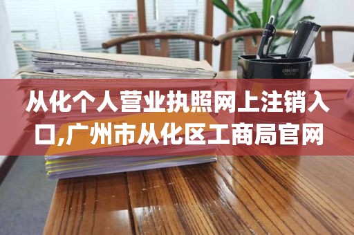 从化个人营业执照网上注销入口,广州市从化区工商局官网