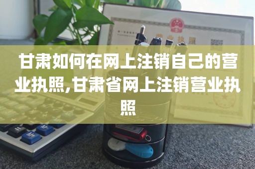 甘肃如何在网上注销自己的营业执照,甘肃省网上注销营业执照