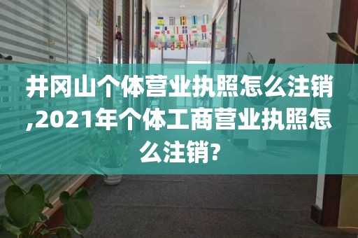 井冈山个体营业执照怎么注销,2021年个体工商营业执照怎么注销?