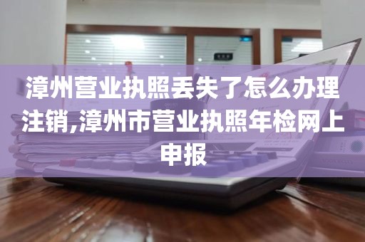 漳州营业执照丢失了怎么办理注销,漳州市营业执照年检网上申报