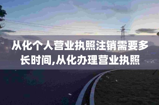 从化个人营业执照注销需要多长时间,从化办理营业执照