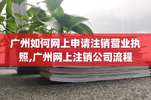 广州如何网上申请注销营业执照,广州网上注销公司流程