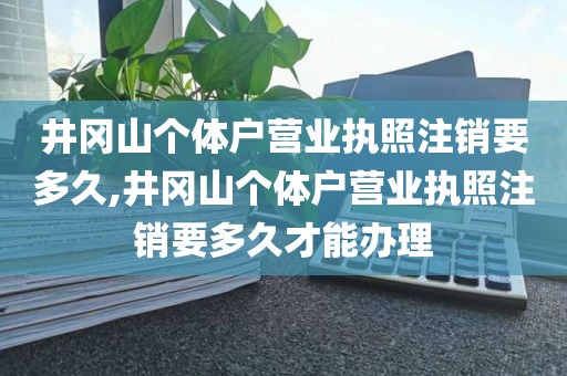 井冈山个体户营业执照注销要多久,井冈山个体户营业执照注销要多久才能办理