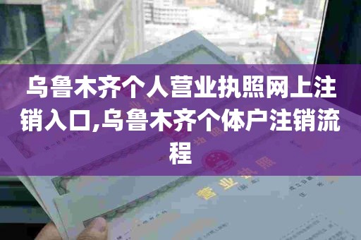 乌鲁木齐个人营业执照网上注销入口,乌鲁木齐个体户注销流程