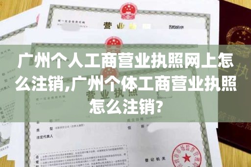 广州个人工商营业执照网上怎么注销,广州个体工商营业执照怎么注销?