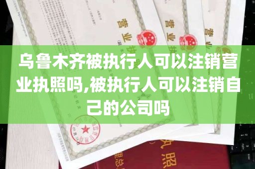 乌鲁木齐被执行人可以注销营业执照吗,被执行人可以注销自己的公司吗