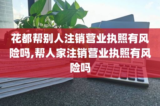 花都帮别人注销营业执照有风险吗,帮人家注销营业执照有风险吗