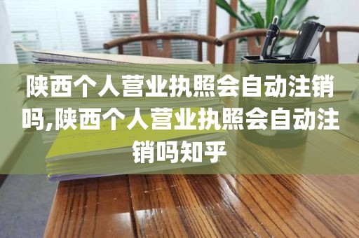 陕西个人营业执照会自动注销吗,陕西个人营业执照会自动注销吗知乎