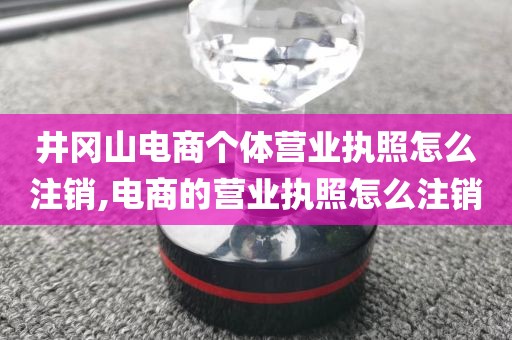 井冈山电商个体营业执照怎么注销,电商的营业执照怎么注销