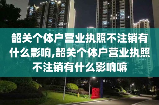 韶关个体户营业执照不注销有什么影响,韶关个体户营业执照不注销有什么影响嘛