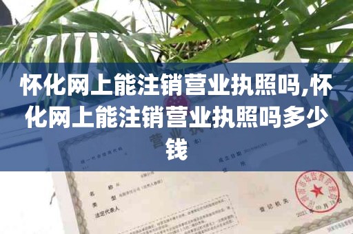 怀化网上能注销营业执照吗,怀化网上能注销营业执照吗多少钱