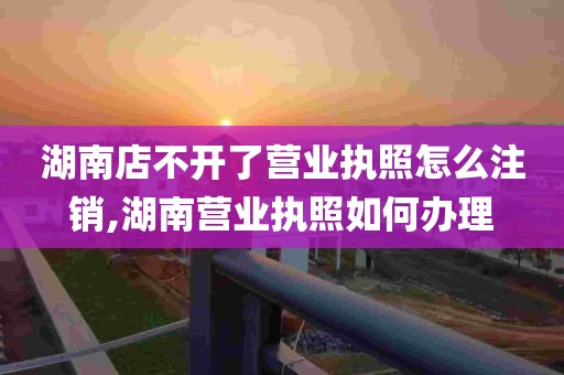 湖南店不开了营业执照怎么注销,湖南营业执照如何办理