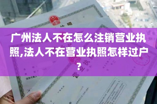 广州法人不在怎么注销营业执照,法人不在营业执照怎样过户?