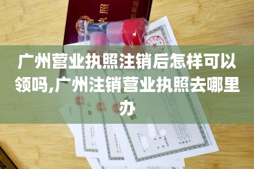 广州营业执照注销后怎样可以领吗,广州注销营业执照去哪里办