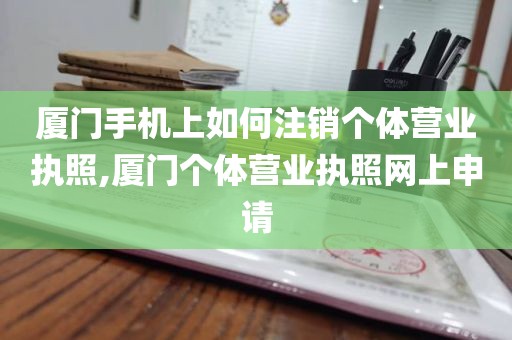 厦门手机上如何注销个体营业执照,厦门个体营业执照网上申请