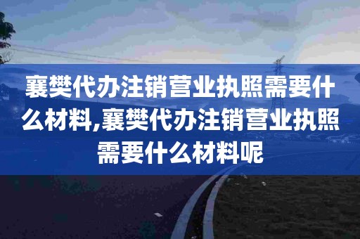 襄樊代办注销营业执照需要什么材料,襄樊代办注销营业执照需要什么材料呢