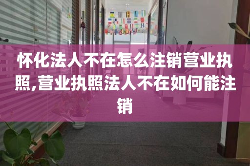 怀化法人不在怎么注销营业执照,营业执照法人不在如何能注销