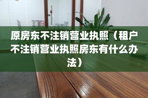 原房东不注销营业执照（租户不注销营业执照房东有什么办法）