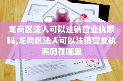 龙岗区法人可以注销营业执照吗,龙岗区法人可以注销营业执照吗在哪里