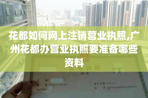 花都如何网上注销营业执照,广州花都办营业执照要准备哪些资料