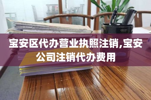 宝安区代办营业执照注销,宝安公司注销代办费用