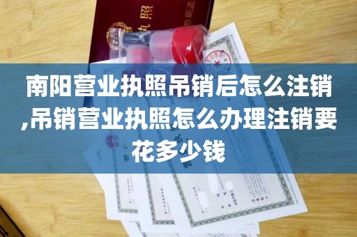 南阳营业执照吊销后怎么注销,吊销营业执照怎么办理注销要花多少钱