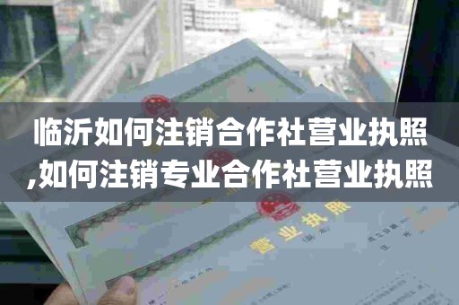 临沂如何注销合作社营业执照,如何注销专业合作社营业执照