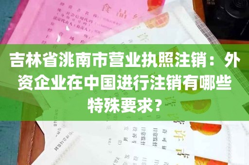 吉林省洮南市营业执照注销：外资企业在中国进行注销有哪些特殊要求？
