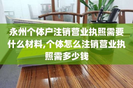 永州个体户注销营业执照需要什么材料,个体怎么注销营业执照需多少钱