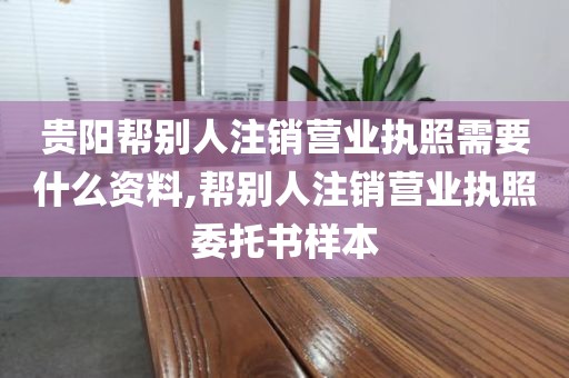 贵阳帮别人注销营业执照需要什么资料,帮别人注销营业执照委托书样本