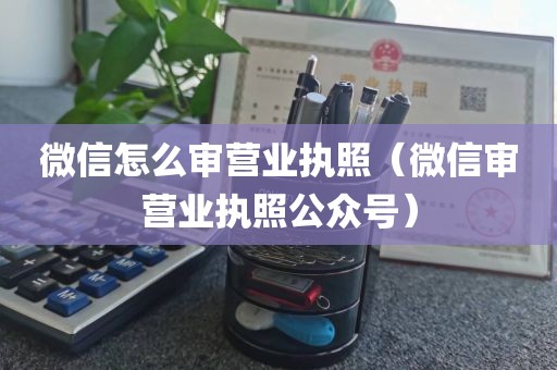 微信怎么审营业执照（微信审营业执照公众号）